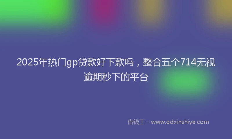 2025年热门gp贷款好下款吗，整合五个714无视逾期秒下的平台