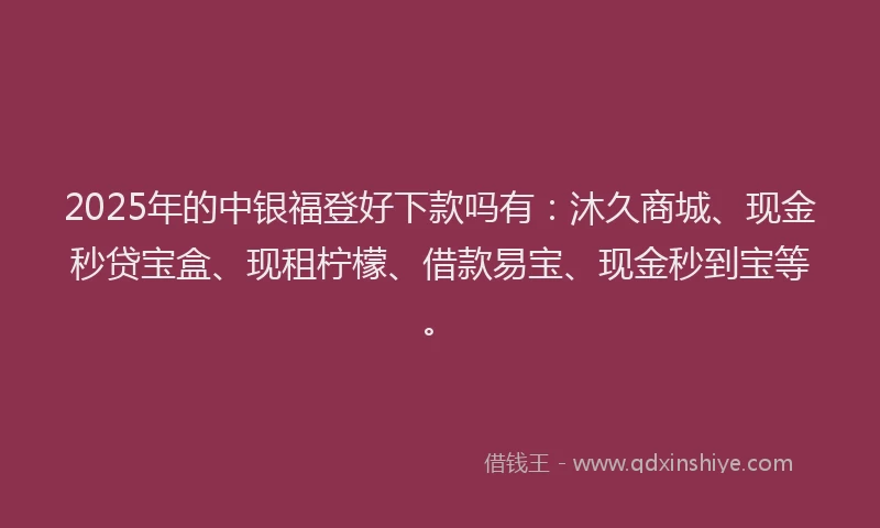 2025年的中银福登好下款吗有：沐久商城、现金秒贷宝盒、现租柠檬、借款易宝、现金秒到宝等。