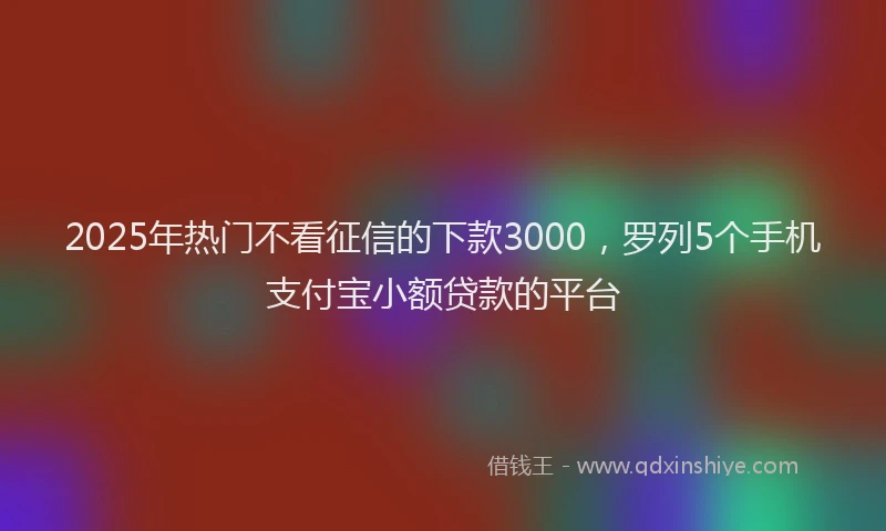 2025年热门不看征信的下款3000，罗列5个手机支付宝小额贷款的平台