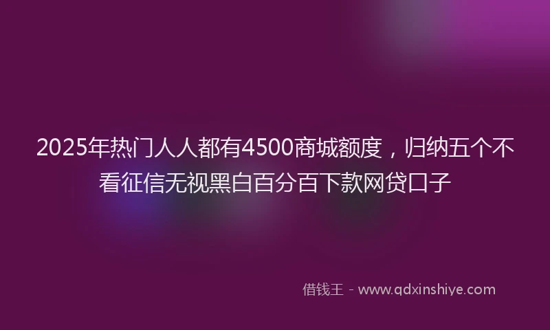 2025年热门人人都有4500商城额度，归纳五个不看征信无视黑白百分百下款网贷口子