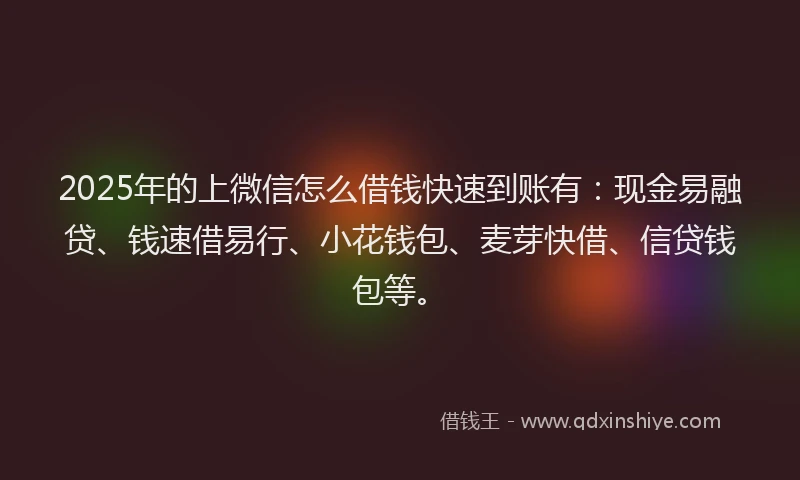 2025年的上微信怎么借钱快速到账有：现金易融贷、钱速借易行、小花钱包、麦芽快借、信贷钱包等。
