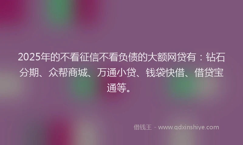 2025年的不看征信不看负债的大额网贷有：钻石分期、众帮商城、万通小贷、钱袋快借、借贷宝通等。