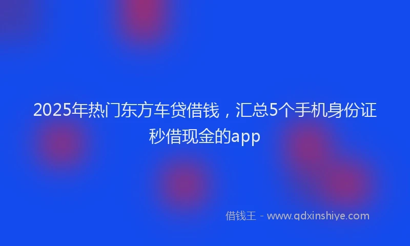 2025年热门东方车贷借钱，汇总5个手机身份证秒借现金的app