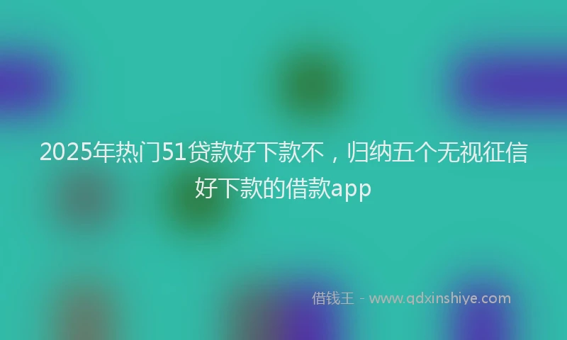 2025年热门51贷款好下款不，归纳五个无视征信好下款的借款app