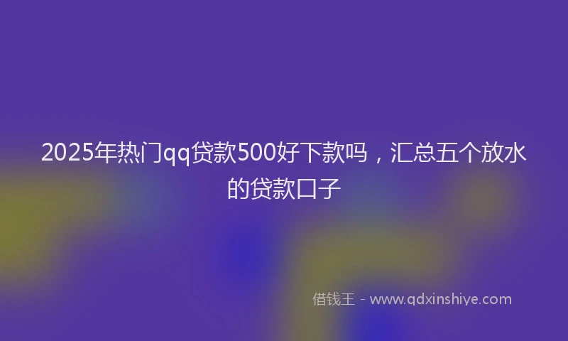 2025年热门qq贷款500好下款吗，汇总五个放水的贷款口子