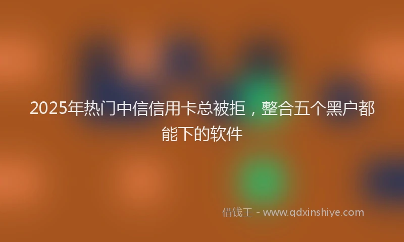 2025年热门中信信用卡总被拒，整合五个黑户都能下的软件