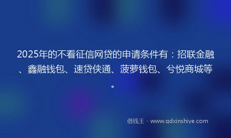 2025年的不看征信网贷的申请条件有：招联金融、鑫融钱包、速贷侠通、菠萝钱包、兮悦商城等。
