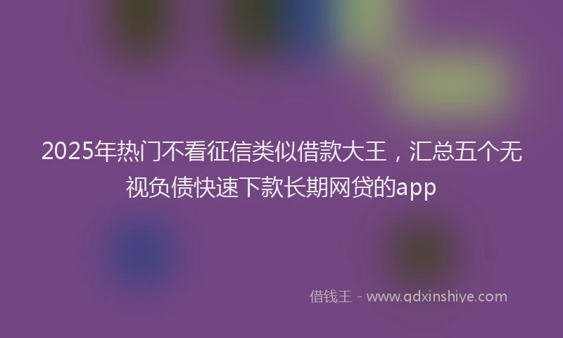 2025年热门不看征信类似借款大王，汇总五个无视负债快速下款长期网贷的app