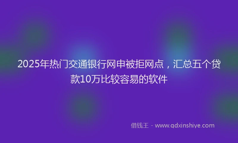 2025年热门交通银行网申被拒网点，汇总五个贷款10万比较容易的软件