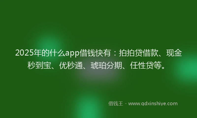 2025年的什么app借钱快有：拍拍贷借款、现金秒到宝、优秒通、琥珀分期、任性贷等。