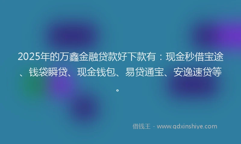 2025年的万鑫金融贷款好下款有：现金秒借宝途、钱袋瞬贷、现金钱包、易贷通宝、安逸速贷等。
