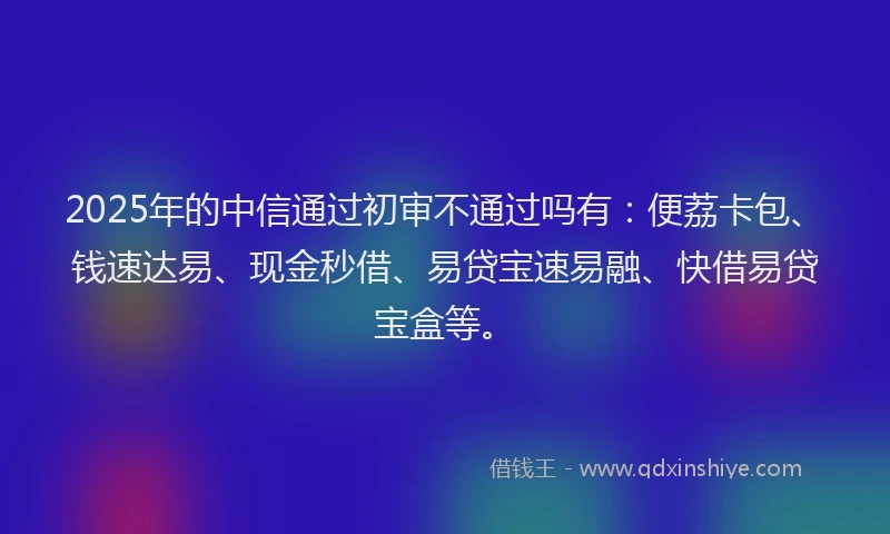 2025年的中信通过初审不通过吗有：便荔卡包、钱速达易、现金秒借、易贷宝速易融、快借易贷宝盒等。