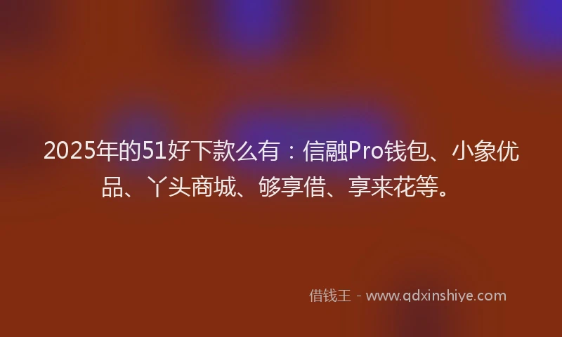 2025年的51好下款么有：信融Pro钱包、小象优品、丫头商城、够享借、享来花等。