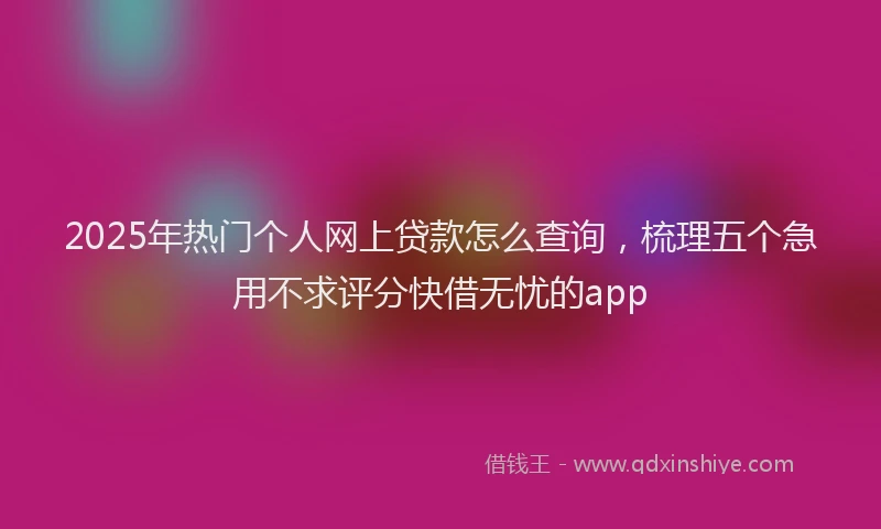 2025年热门个人网上贷款怎么查询，梳理五个急用不求评分快借无忧的app