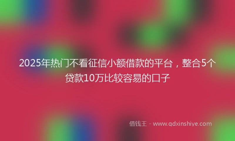 2025年热门不看征信小额借款的平台，整合5个贷款10万比较容易的口子