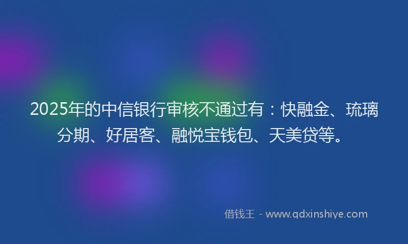 2025年的中信银行审核不通过有：快融金、琉璃分期、好居客、融悦宝钱包、天美贷等。