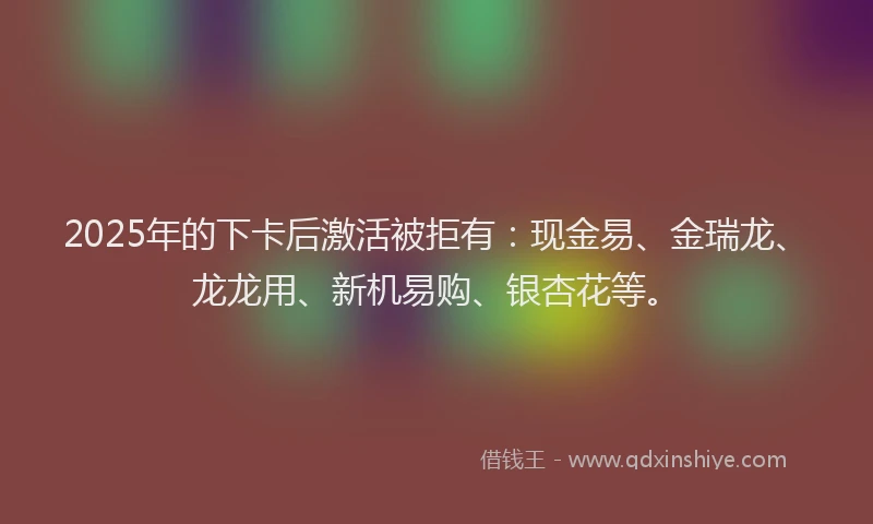 2025年的下卡后激活被拒有：现金易、金瑞龙、龙龙用、新机易购、银杏花等。