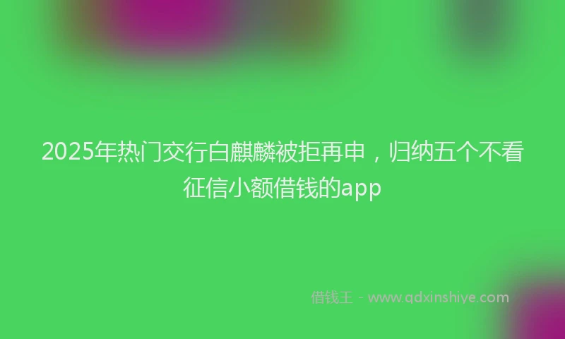 2025年热门交行白麒麟被拒再申，归纳五个不看征信小额借钱的app