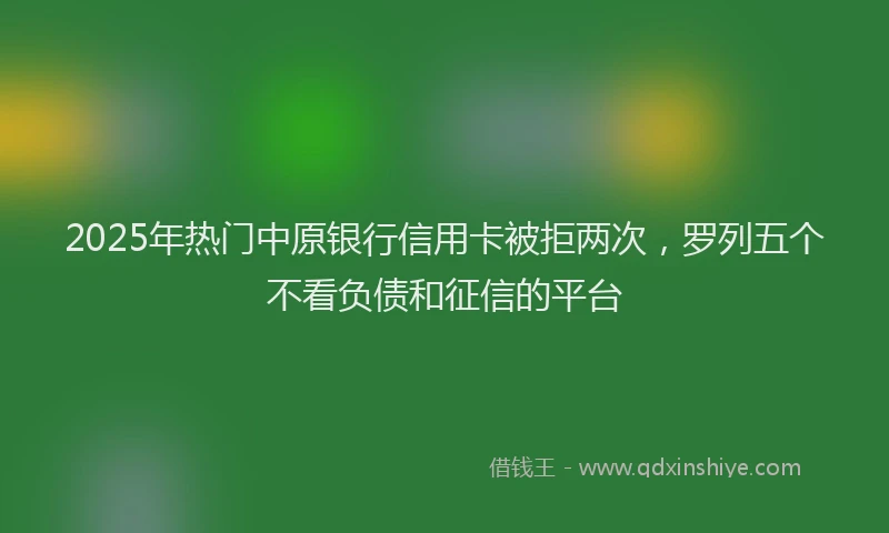 2025年热门中原银行信用卡被拒两次，罗列五个不看负债和征信的平台