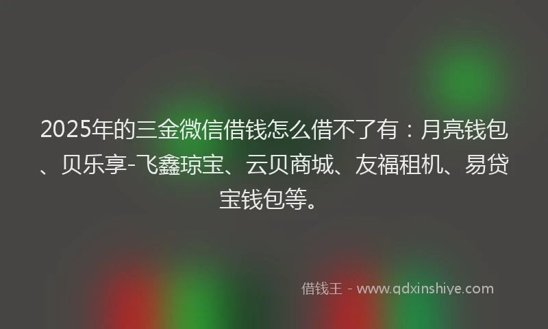 2025年的三金微信借钱怎么借不了有：月亮钱包、贝乐享-飞鑫琼宝、云贝商城、友福租机、易贷宝钱包等。