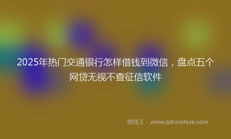 2025年热门交通银行怎样借钱到微信，盘点五个网贷无视不查征信软件