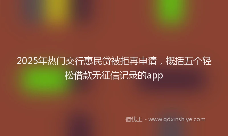 2025年热门交行惠民贷被拒再申请，概括五个轻松借款无征信记录的app