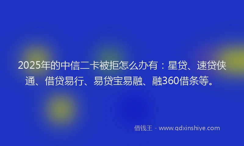2025年的中信二卡被拒怎么办有：星贷、速贷侠通、借贷易行、易贷宝易融、融360借条等。