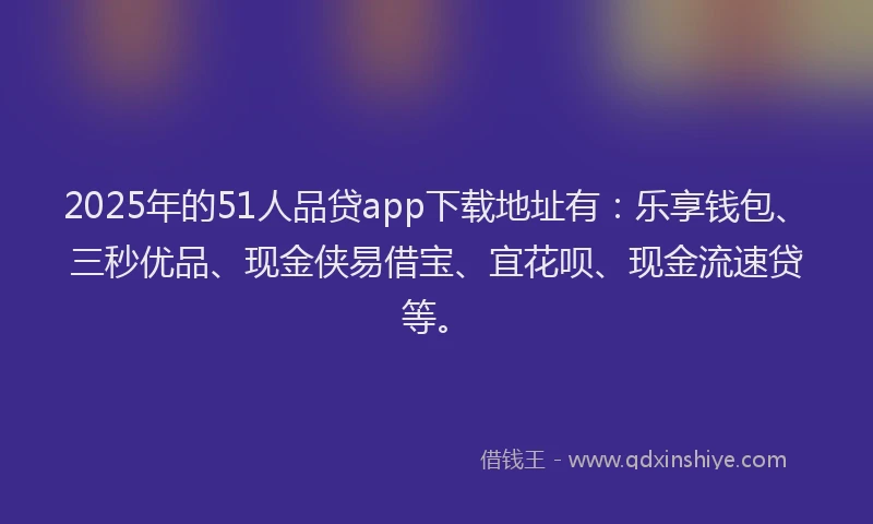 2025年的51人品贷app下载地址有：乐享钱包、三秒优品、现金侠易借宝、宜花呗、现金流速贷等。