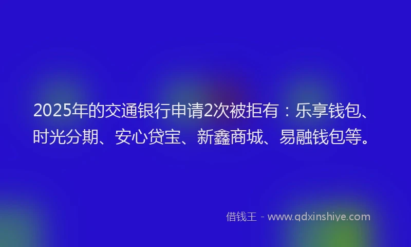 2025年的交通银行申请2次被拒有：乐享钱包、时光分期、安心贷宝、新鑫商城、易融钱包等。