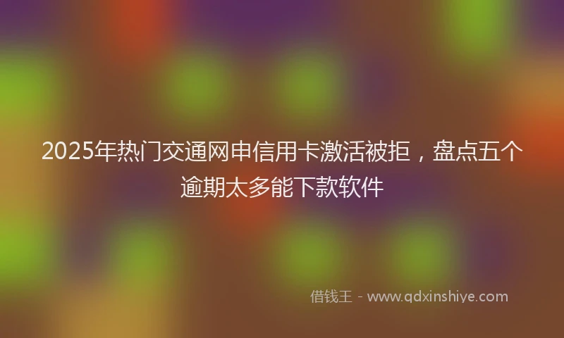 2025年热门交通网申信用卡激活被拒，盘点五个逾期太多能下款软件