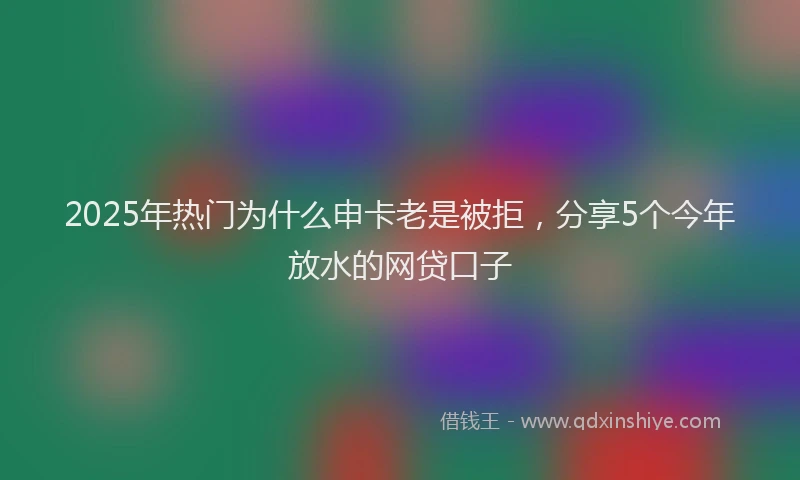 2025年热门为什么申卡老是被拒，分享5个今年放水的网贷口子