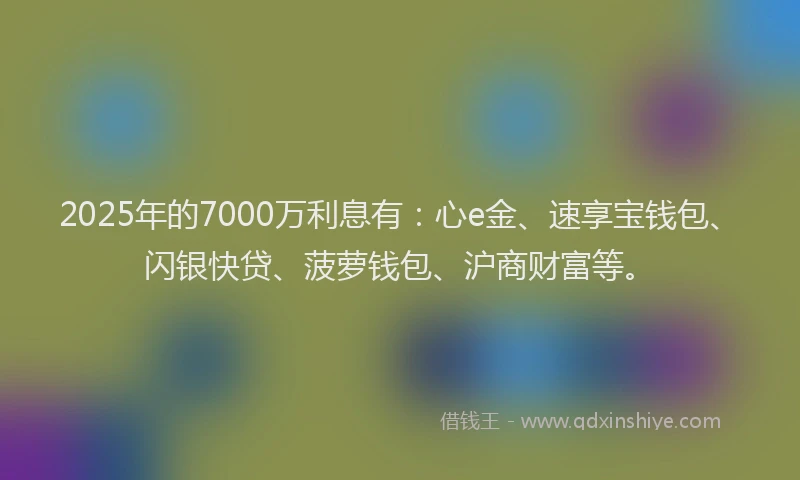 2025年的7000万利息有：心e金、速享宝钱包、闪银快贷、菠萝钱包、沪商财富等。