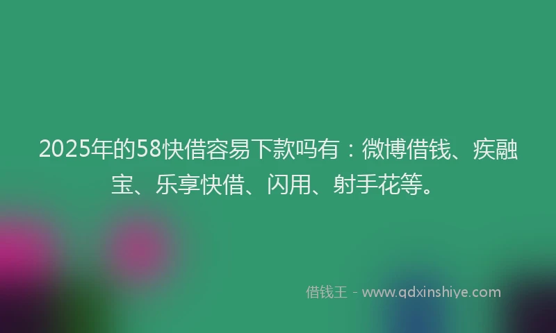 2025年的58快借容易下款吗有：微博借钱、疾融宝、乐享快借、闪用、射手花等。