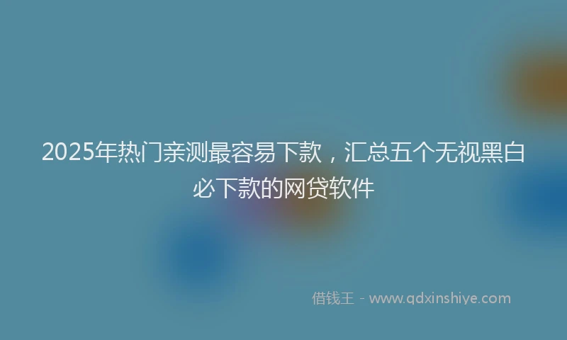 2025年热门亲测最容易下款，汇总五个无视黑白必下款的网贷软件