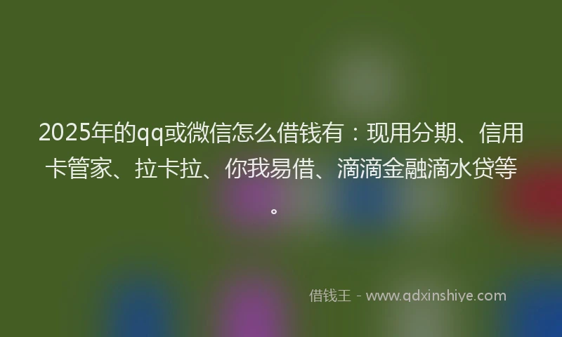 2025年的qq或微信怎么借钱有：现用分期、信用卡管家、拉卡拉、你我易借、滴滴金融滴水贷等。