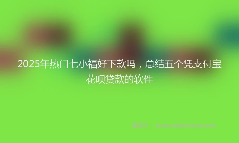 2025年热门七小福好下款吗，总结五个凭支付宝花呗贷款的软件