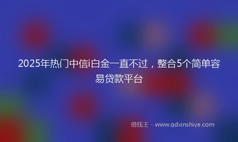 2025年热门中信i白金一直不过，整合5个简单容易贷款平台