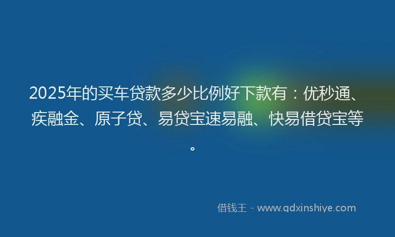 2025年的买车贷款多少比例好下款有：优秒通、疾融金、原子贷、易贷宝速易融、快易借贷宝等。