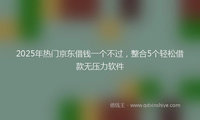 2025年热门京东借钱一个不过，整合5个轻松借款无压力软件