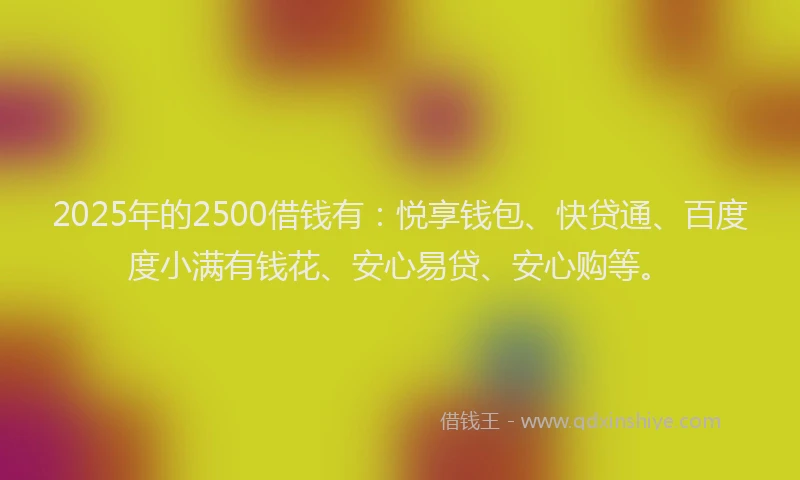 2025年的2500借钱有：悦享钱包、快贷通、百度度小满有钱花、安心易贷、安心购等。