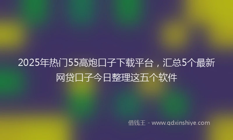 2025年热门55高炮口子下载平台，汇总5个最新网贷口子今日整理这五个软件