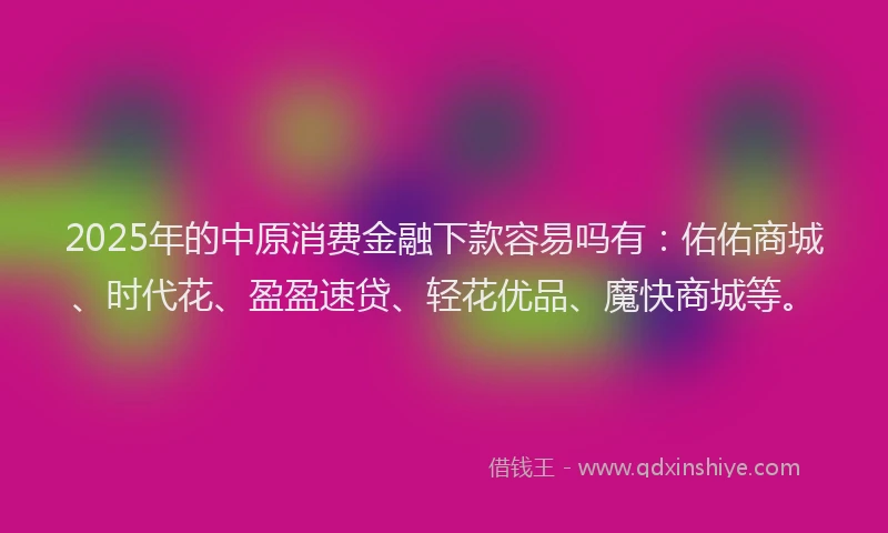 2025年的中原消费金融下款容易吗有：佑佑商城、时代花、盈盈速贷、轻花优品、魔快商城等。