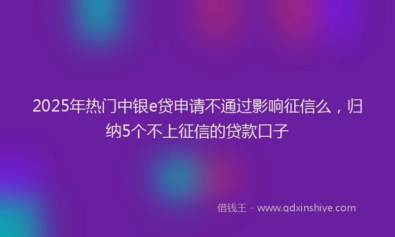 2025年热门中银e贷申请不通过影响征信么，归纳5个不上征信的贷款口子