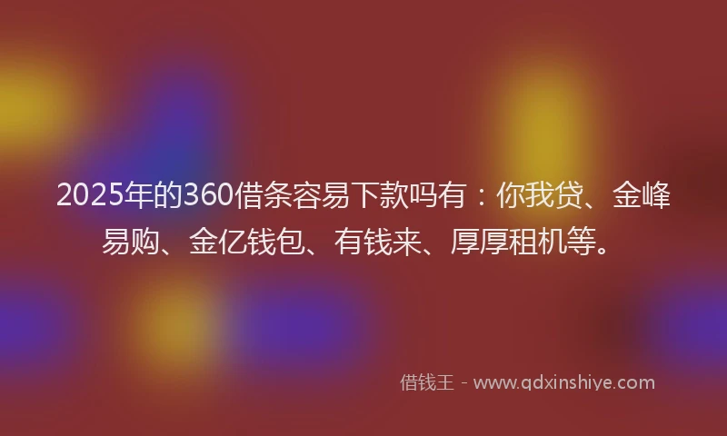 2025年的360借条容易下款吗有：你我贷、金峰易购、金亿钱包、有钱来、厚厚租机等。