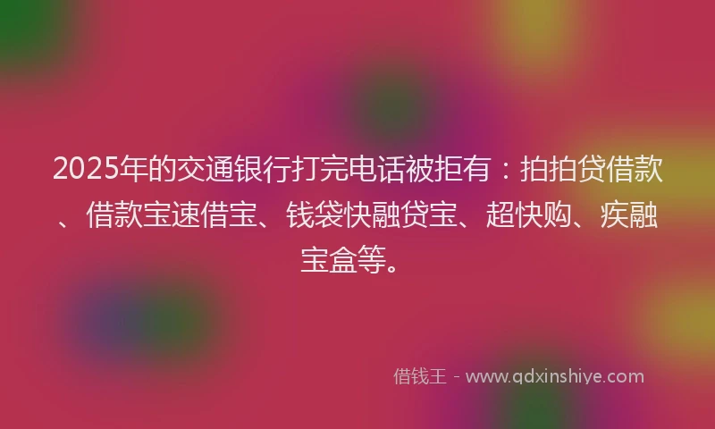 2025年的交通银行打完电话被拒有：拍拍贷借款、借款宝速借宝、钱袋快融贷宝、超快购、疾融宝盒等。