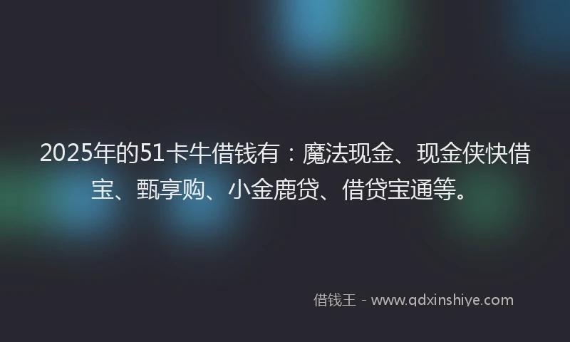 2025年的51卡牛借钱有：魔法现金、现金侠快借宝、甄享购、小金鹿贷、借贷宝通等。