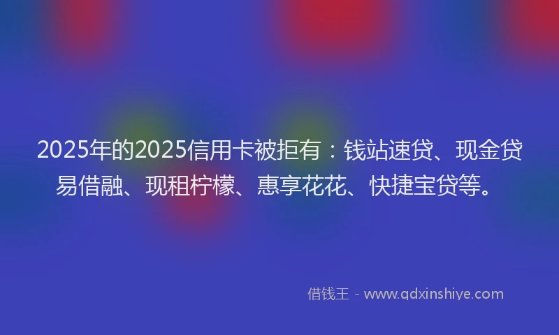 2025年的2025信用卡被拒有：钱站速贷、现金贷易借融、现租柠檬、惠享花花、快捷宝贷等。