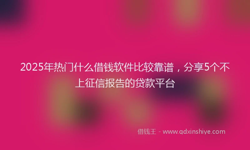 2025年热门什么借钱软件比较靠谱，分享5个不上征信报告的贷款平台
