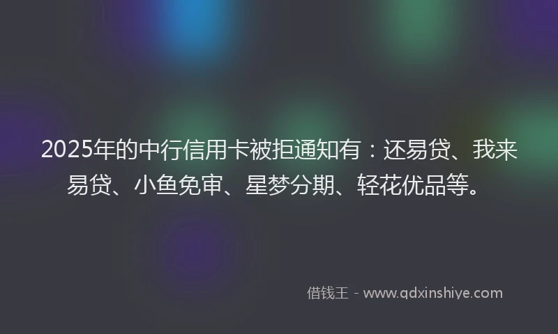 2025年的中行信用卡被拒通知有：还易贷、我来易贷、小鱼免审、星梦分期、轻花优品等。