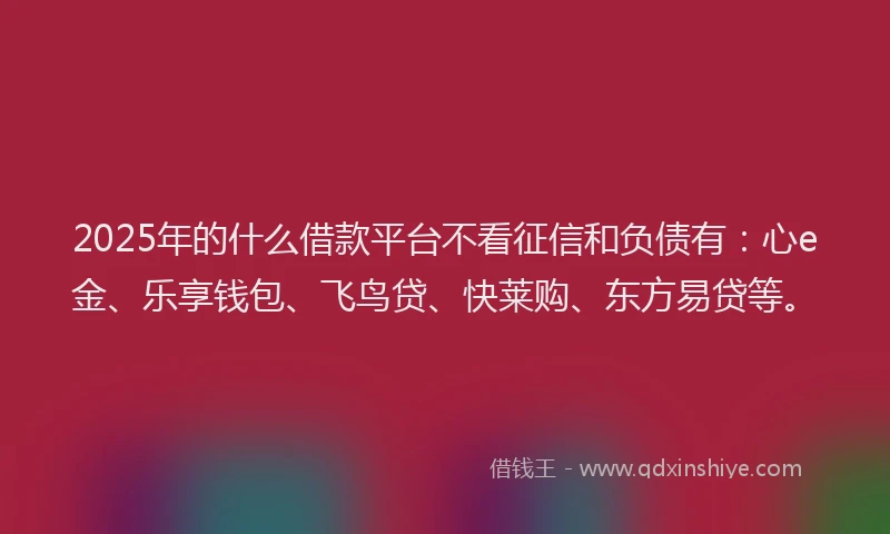2025年的什么借款平台不看征信和负债有：心e金、乐享钱包、飞鸟贷、快莱购、东方易贷等。